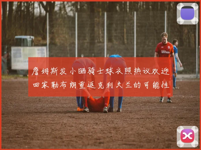 詹姆斯发小晒骑士球衣照热议欢迎回家勒布朗重返克利夫兰的可能性引发关注