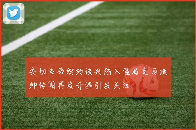 安切洛蒂续约谈判陷入僵局皇马换帅传闻再度升温引发关注