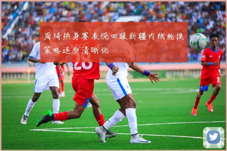 周琦热身赛表现回暖新疆内线轮换策略逐渐清晰化