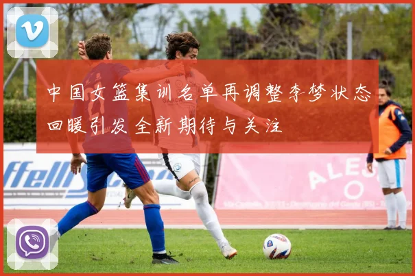 中国女篮集训名单再调整李梦状态回暖引发全新期待与关注