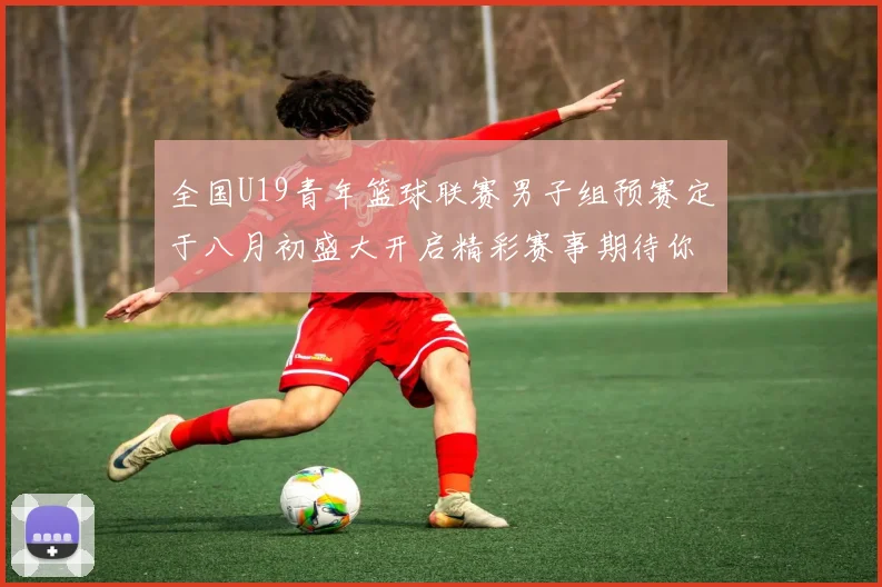 全国U19青年篮球联赛男子组预赛定于八月初盛大开启精彩赛事期待你的参与