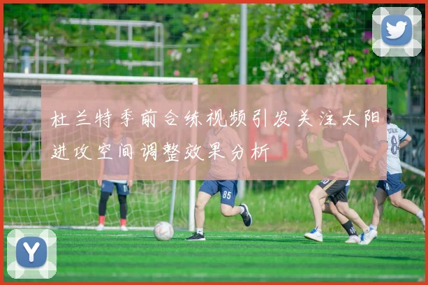 杜兰特季前合练视频引发关注太阳进攻空间调整效果分析
