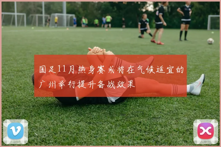 国足11月热身赛或将在气候适宜的广州举行提升备战效果